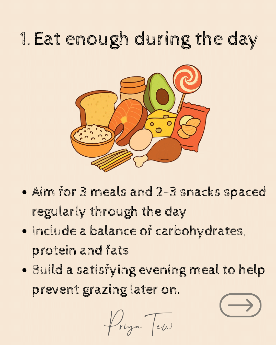 Eat enough during the day. Aim for 3 meals and 2-3 snacks spaced regularly through the day. Include a balance of carbohydrates, protein and fats. Build a satisfying evening meal to help prevent grazing later on